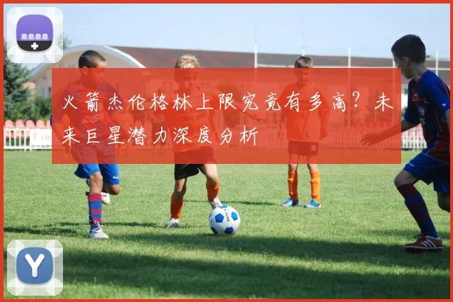 火箭杰伦格林上限究竟有多高？未来巨星潜力深度分析