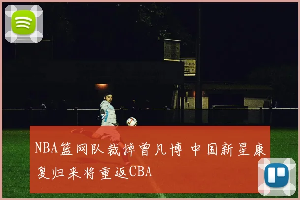 NBA篮网队裁掉曾凡博 中国新星康复归来将重返CBA