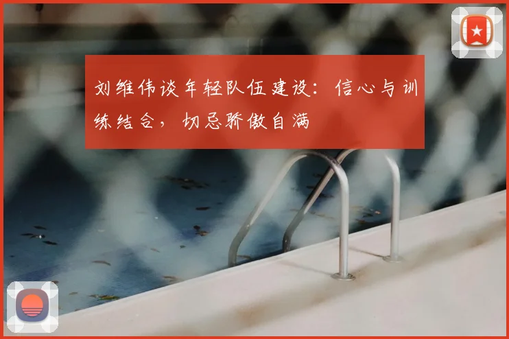 刘维伟谈年轻队伍建设：信心与训练结合，切忌骄傲自满