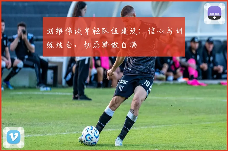 刘维伟谈年轻队伍建设:信心与训练结合,切忌骄傲自满