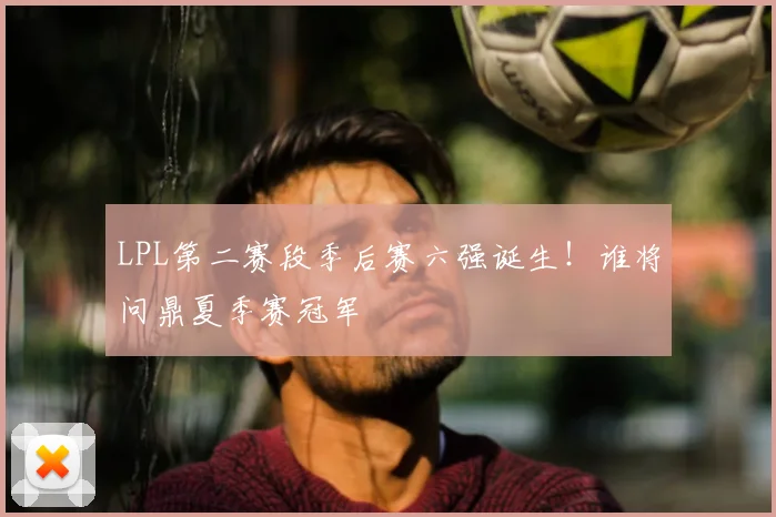 LPL第二赛段季后赛六强诞生!谁将问鼎夏季赛冠军