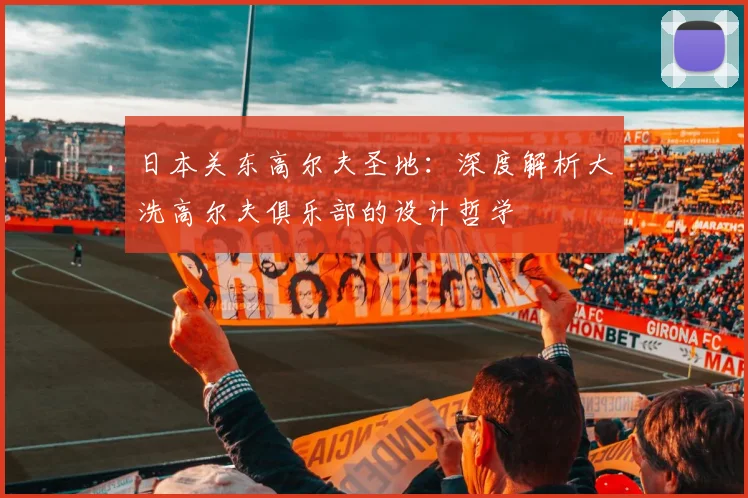 日本关东高尔夫圣地:深度解析大洗高尔夫俱乐部的设计哲学