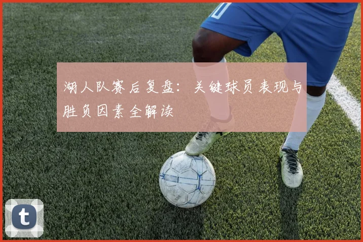湖人队赛后复盘:关键球员表现与胜负因素全解读