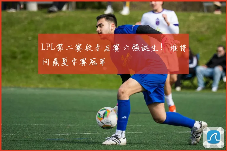 LPL第二赛段季后赛六强诞生！谁将问鼎夏季赛冠军