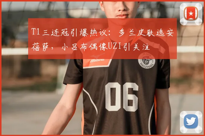 T1三连冠引爆热议:多兰皮肤选安蓓萨,小吕布偶像UZI引关注