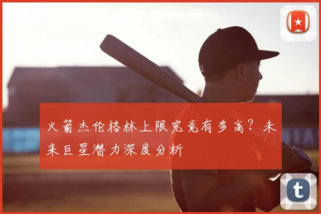 火箭杰伦格林上限究竟有多高？未来巨星潜力深度分析