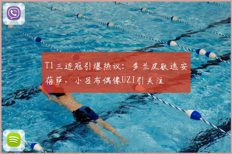 T1三连冠引爆热议:多兰皮肤选安蓓萨,小吕布偶像UZI引关注