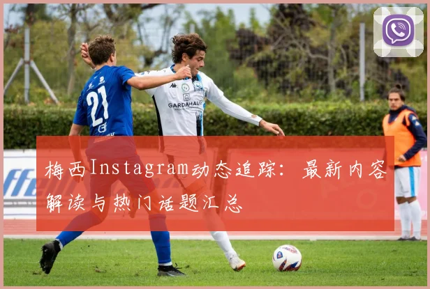 梅西Instagram动态追踪：最新内容解读与热门话题汇总