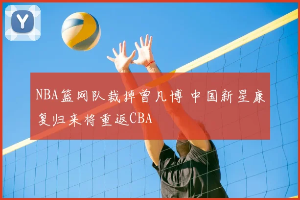 NBA篮网队裁掉曾凡博 中国新星康复归来将重返CBA