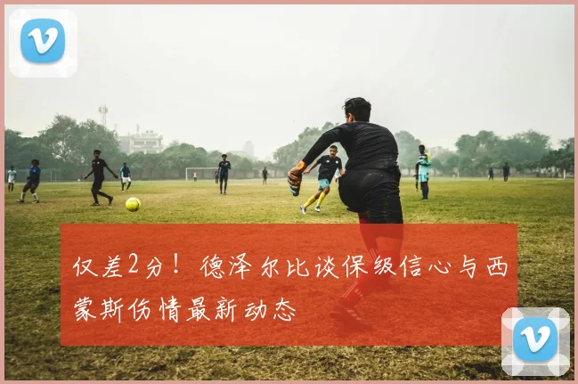 仅差2分!德泽尔比谈保级信心与西蒙斯伤情最新动态
