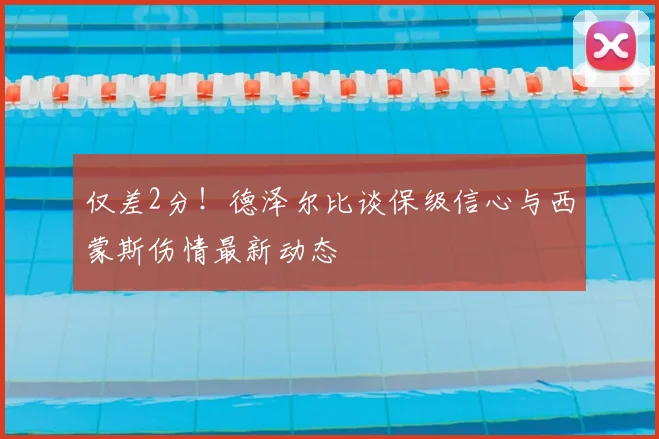 仅差2分！德泽尔比谈保级信心与西蒙斯伤情最新动态