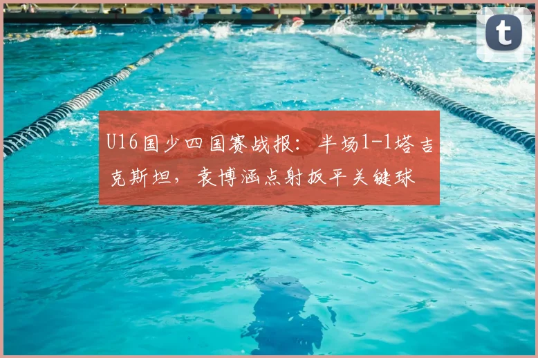 U16国少四国赛战报：半场1-1塔吉克斯坦，袁博涵点射扳平关键球