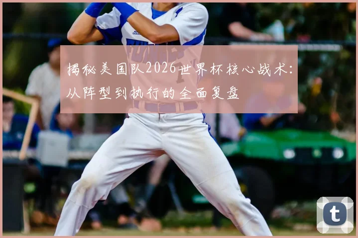 揭秘美国队2026世界杯核心战术:从阵型到执行的全面复盘