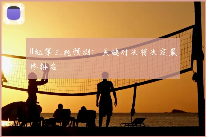 H组第三轮预测：关键对决将决定最终排名