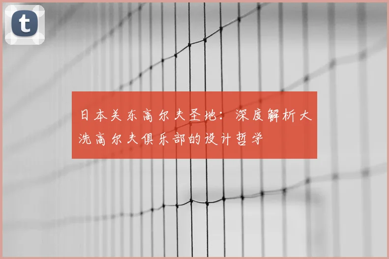 日本关东高尔夫圣地：深度解析大洗高尔夫俱乐部的设计哲学
